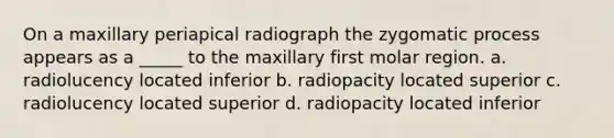 On a maxillary periapical radiograph the zygomatic process appears as a _____ to the maxillary first molar region. a. radiolucency located inferior b. radiopacity located superior c. radiolucency located superior d. radiopacity located inferior