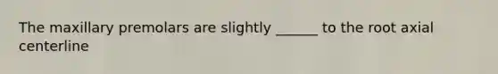 The maxillary premolars are slightly ______ to the root axial centerline