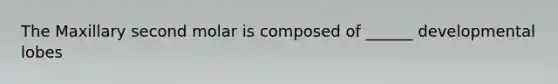 The Maxillary second molar is composed of ______ developmental lobes