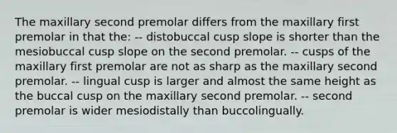 The maxillary second premolar differs from the maxillary first premolar in that the: -- distobuccal cusp slope is shorter than the mesiobuccal cusp slope on the second premolar. -- cusps of the maxillary first premolar are not as sharp as the maxillary second premolar. -- lingual cusp is larger and almost the same height as the buccal cusp on the maxillary second premolar. -- second premolar is wider mesiodistally than buccolingually.