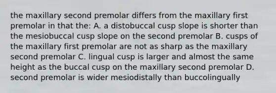 the maxillary second premolar differs from the maxillary first premolar in that the: A. a distobuccal cusp slope is shorter than the mesiobuccal cusp slope on the second premolar B. cusps of the maxillary first premolar are not as sharp as the maxillary second premolar C. lingual cusp is larger and almost the same height as the buccal cusp on the maxillary second premolar D. second premolar is wider mesiodistally than buccolingually