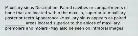 Maxillary sinus Description- Paired cavities or compartments of bone that are located within the maxilla, superior to maxillary posterior teeth Appearance -Maxillary sinus appears as paired __________ areas located superior to the apices of maxillary premolars and molars -May also be seen on intraoral images