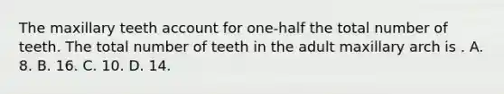 The maxillary teeth account for one-half the total number of teeth. The total number of teeth in the adult maxillary arch is . A. 8. B. 16. C. 10. D. 14.