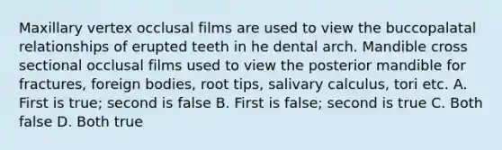 Maxillary vertex occlusal films are used to view the buccopalatal relationships of erupted teeth in he dental arch. Mandible cross sectional occlusal films used to view the posterior mandible for fractures, foreign bodies, root tips, salivary calculus, tori etc. A. First is true; second is false B. First is false; second is true C. Both false D. Both true