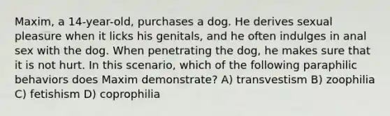 Maxim, a 14-year-old, purchases a dog. He derives sexual pleasure when it licks his genitals, and he often indulges in anal sex with the dog. When penetrating the dog, he makes sure that it is not hurt. In this scenario, which of the following paraphilic behaviors does Maxim demonstrate? A) transvestism B) zoophilia C) fetishism D) coprophilia