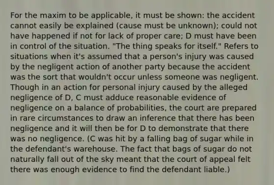 For the maxim to be applicable, it must be shown: the accident cannot easily be explained (cause must be unknown); could not have happened if not for lack of proper care; D must have been in control of the situation. "The thing speaks for itself." Refers to situations when it's assumed that a person's injury was caused by the negligent action of another party because the accident was the sort that wouldn't occur unless someone was negligent. Though in an action for personal injury caused by the alleged negligence of D, C must adduce reasonable evidence of negligence on a balance of probabilities, the court are prepared in rare circumstances to draw an inference that there has been negligence and it will then be for D to demonstrate that there was no negligence. (C was hit by a falling bag of sugar while in the defendant's warehouse. The fact that bags of sugar do not naturally fall out of the sky meant that the court of appeal felt there was enough evidence to find the defendant liable.)