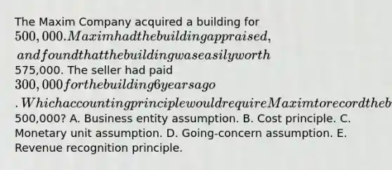 The Maxim Company acquired a building for 500,000. Maxim had the building appraised, and found that the building was easily worth575,000. The seller had paid 300,000 for the building 6 years ago. Which accounting principle would require Maxim to record the building on its records at500,000? A. Business entity assumption. B. Cost principle. C. Monetary unit assumption. D. Going-concern assumption. E. Revenue recognition principle.