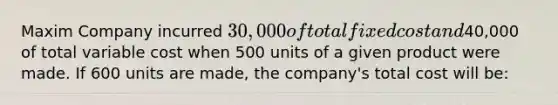 Maxim Company incurred 30,000 of total fixed cost and40,000 of total variable cost when 500 units of a given product were made. If 600 units are made, the company's total cost will be: