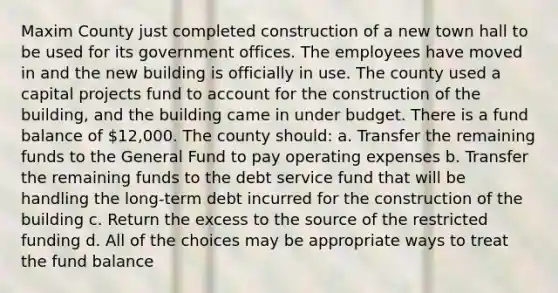 Maxim County just completed construction of a new town hall to be used for its government offices. The employees have moved in and the new building is officially in use. The county used a capital projects fund to account for the construction of the building, and the building came in under budget. There is a fund balance of 12,000. The county should: a. Transfer the remaining funds to the General Fund to pay operating expenses b. Transfer the remaining funds to the debt service fund that will be handling the long-term debt incurred for the construction of the building c. Return the excess to the source of the restricted funding d. All of the choices may be appropriate ways to treat the fund balance