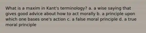 What is a maxim in Kant's terminology? a. a wise saying that gives good advice about how to act morally b. a principle upon which one bases one's action c. a false moral principle d. a true moral principle