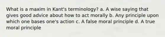 What is a maxim in Kant's terminology? a. A wise saying that gives good advice about how to act morally b. Any principle upon which one bases one's action c. A false moral principle d. A true moral principle