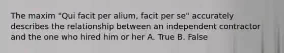 The maxim "Qui facit per alium, facit per se" accurately describes the relationship between an independent contractor and the one who hired him or her A. True B. False