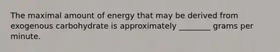 The maximal amount of energy that may be derived from exogenous carbohydrate is approximately ________ grams per minute.