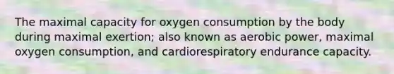 The maximal capacity for oxygen consumption by the body during maximal exertion; also known as aerobic power, maximal oxygen consumption, and cardiorespiratory endurance capacity.