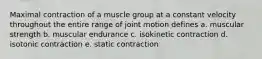 Maximal contraction of a muscle group at a constant velocity throughout the entire range of joint motion defines a. muscular strength b. muscular endurance c. isokinetic contraction d. isotonic contraction e. static contraction