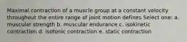 Maximal contraction of a muscle group at a constant velocity throughout the entire range of joint motion defines Select one: a. muscular strength b. muscular endurance c. isokinetic contraction d. isotonic contraction e. static contraction