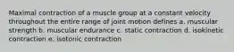 Maximal contraction of a muscle group at a constant velocity throughout the entire range of joint motion defines a. muscular strength b. muscular endurance c. static contraction d. isokinetic contraction e. isotonic contraction