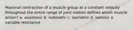 Maximal contraction of a muscle group at a constant velocity throughout the entire range of joint motion defines which muscle action? a. auxotonic b. isokinetic c. isometric d. isotonic e. variable resistance