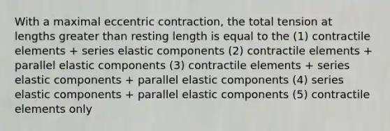 With a maximal eccentric contraction, the total tension at lengths greater than resting length is equal to the (1) contractile elements + series elastic components (2) contractile elements + parallel elastic components (3) contractile elements + series elastic components + parallel elastic components (4) series elastic components + parallel elastic components (5) contractile elements only