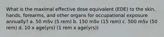 What is the maximal effective dose equivalent (EDE) to the skin, hands, forearms, and other organs for occupational exposure annually? a. 50 mSv (5 rem) b. 150 mSv (15 rem) c. 500 mSv (50 rem) d. 10 x age(yrs) (1 rem x age(yrs))