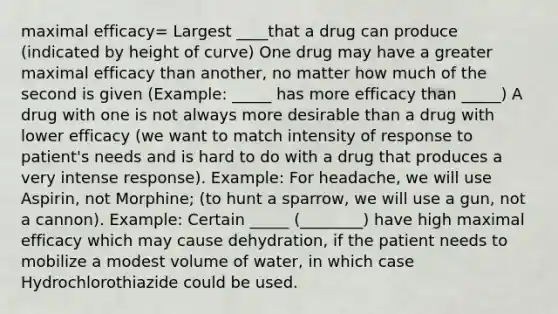 maximal efficacy= Largest ____that a drug can produce (indicated by height of curve) One drug may have a greater maximal efficacy than another, no matter how much of the second is given (Example: _____ has more efficacy than _____) A drug with one is not always more desirable than a drug with lower efficacy (we want to match intensity of response to patient's needs and is hard to do with a drug that produces a very intense response). Example: For headache, we will use Aspirin, not Morphine; (to hunt a sparrow, we will use a gun, not a cannon). Example: Certain _____ (________) have high maximal efficacy which may cause dehydration, if the patient needs to mobilize a modest volume of water, in which case Hydrochlorothiazide could be used.