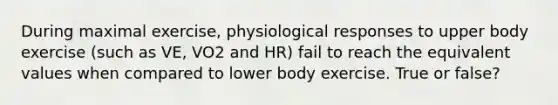 During maximal exercise, physiological responses to upper body exercise (such as VE, VO2 and HR) fail to reach the equivalent values when compared to lower body exercise. True or false?