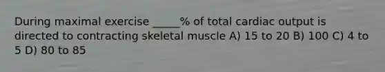 During maximal exercise _____% of total cardiac output is directed to contracting skeletal muscle A) 15 to 20 B) 100 C) 4 to 5 D) 80 to 85