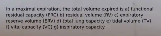 In a maximal expiration, the total volume expired is a) functional residual capacity (FRC) b) residual volume (RV) c) expiratory reserve volume (ERV) d) total lung capacity e) tidal volume (TV) f) vital capacity (VC) g) inspiratory capacity