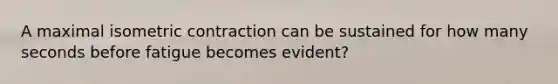 A maximal isometric contraction can be sustained for how many seconds before fatigue becomes evident?