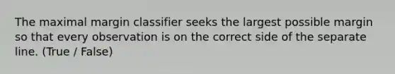 The maximal margin classifier seeks the largest possible margin so that every observation is on the correct side of the separate line. (True / False)