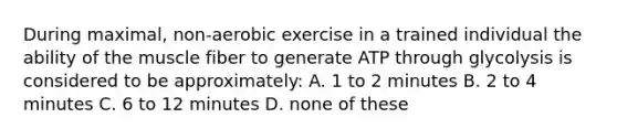 During maximal, non-aerobic exercise in a trained individual the ability of the muscle fiber to generate ATP through glycolysis is considered to be approximately: A. 1 to 2 minutes B. 2 to 4 minutes C. 6 to 12 minutes D. none of these