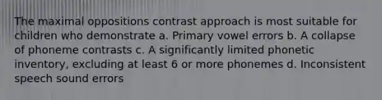 The maximal oppositions contrast approach is most suitable for children who demonstrate a. Primary vowel errors b. A collapse of phoneme contrasts c. A significantly limited phonetic inventory, excluding at least 6 or more phonemes d. Inconsistent speech sound errors