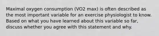 Maximal oxygen consumption (VO2 max) is often described as the most important variable for an exercise physiologist to know. Based on what you have learned about this variable so far, discuss whether you agree with this statement and why.