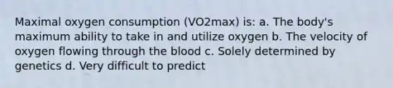 Maximal oxygen consumption (VO2max) is: a. The body's maximum ability to take in and utilize oxygen b. The velocity of oxygen flowing through the blood c. Solely determined by genetics d. Very difficult to predict