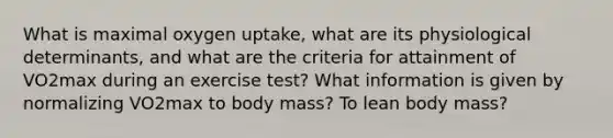 What is maximal oxygen uptake, what are its physiological determinants, and what are the criteria for attainment of VO2max during an exercise test? What information is given by normalizing VO2max to body mass? To lean body mass?