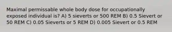 Maximal permissable whole body dose for occupationally exposed individual is? A) 5 sieverts or 500 REM B) 0.5 Sievert or 50 REM C) 0.05 Sieverts or 5 REM D) 0.005 Sievert or 0.5 REM