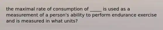 the maximal rate of consumption of _____ is used as a measurement of a person's ability to perform endurance exercise and is measured in what units?