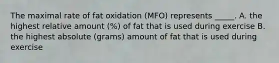 The maximal rate of fat oxidation (MFO) represents _____. A. the highest relative amount (%) of fat that is used during exercise B. the highest absolute (grams) amount of fat that is used during exercise