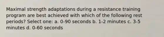 Maximal strength adaptations during a resistance training program are best achieved with which of the following rest periods? Select one: a. 0-90 seconds b. 1-2 minutes c. 3-5 minutes d. 0-60 seconds