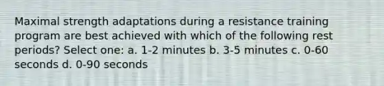 Maximal strength adaptations during a resistance training program are best achieved with which of the following rest periods? Select one: a. 1-2 minutes b. 3-5 minutes c. 0-60 seconds d. 0-90 seconds