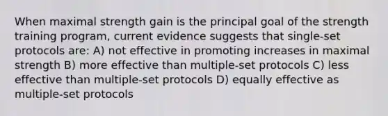 When maximal strength gain is the principal goal of the strength training program, current evidence suggests that single-set protocols are: A) not effective in promoting increases in maximal strength B) more effective than multiple-set protocols C) less effective than multiple-set protocols D) equally effective as multiple-set protocols