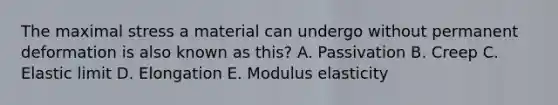 The maximal stress a material can undergo without permanent deformation is also known as this? A. Passivation B. Creep C. Elastic limit D. Elongation E. Modulus elasticity