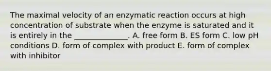 The maximal velocity of an enzymatic reaction occurs at high concentration of substrate when the enzyme is saturated and it is entirely in the ______________. A. free form B. ES form C. low pH conditions D. form of complex with product E. form of complex with inhibitor