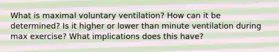 What is maximal voluntary ventilation? How can it be determined? Is it higher or lower than minute ventilation during max exercise? What implications does this have?