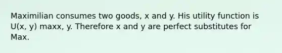 Maximilian consumes two goods, x and y. His utility function is U(x, y) maxx, y. Therefore x and y are perfect substitutes for Max.