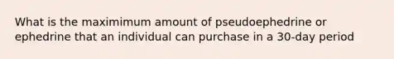 What is the maximimum amount of pseudoephedrine or ephedrine that an individual can purchase in a 30-day period