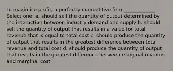 To maximise profit, a perfectly competitive firm _____________. Select one: a. should sell the quantity of output determined by the interaction between industry demand and supply b. should sell the quantity of output that results in a value for total revenue that is equal to total cost c. should produce the quantity of output that results in the greatest difference between total revenue and total cost d. should produce the quantity of output that results in the greatest difference between marginal revenue and marginal cost