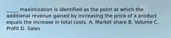 _____ maximization is identified as the point at which the additional revenue gained by increasing the price of a product equals the increase in total costs. A. Market share B. Volume C. Profit D. Sales