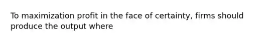 To maximization profit in the face of certainty, firms should produce the output where