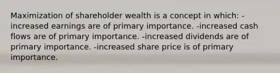 Maximization of shareholder wealth is a concept in which: -increased earnings are of primary importance. -increased cash flows are of primary importance. -increased dividends are of primary importance. -increased share price is of primary importance.